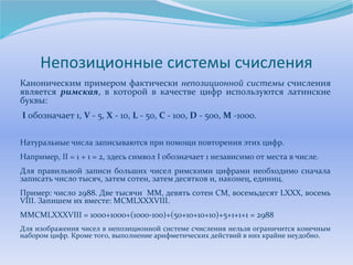 Непозиционные системы счисления 
Каноническим примером фактически непозиционной системы счисления 
является римская, в которой в качестве цифр используются латинские 
буквы: 
I обозначает 1, V - 5, X - 10, L - 50, C - 100, D - 500, M -1000. 
Натуральные числа записываются при помощи повторения этих цифр. 
Например, II = 1 + 1 = 2, здесь символ I обозначает 1 независимо от места в числе. 
Для правильной записи больших чисел римскими цифрами необходимо сначала 
записать число тысяч, затем сотен, затем десятков и, наконец, единиц. 
Пример: число 2988. Две тысячи МM, девять сотен CM, восемьдесят LXXX, восемь 
VIII. Запишем их вместе: MCMLXXXVIII. 
МMCMLXXXVIII = 1000+1000+(1000-100)+(50+10+10+10)+5+1+1+1 = 2988 
Для изображения чисел в непозиционной системе счисления нельзя ограничится конечным 
набором цифр. Кроме того, выполнение арифметических действий в них крайне неудобно. 
 