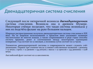 Двенадцатеричная система счисления 
Следующей после пятеричной возникла двенадцатеричная 
система счисления. Возникла она в древнем Шумере. 
Некоторые учёные полагают, что такая система возникала у 
них из подсчёта фаланг на руке большим пальцем. 
Широкое распространение получила двенадцатеричная система счисления в XIX 
веке. На ее широкое использование в прошлом явно указывают названия 
числительных во многих языках, а также сохранившиеся в ряде стран способы 
отсчета времени, денег и соотношения между некоторыми единицами 
измерения. Год состоит из 12 месяцев, а половина суток состоит из 12 часов. 
Элементом двенадцатеричной системы в современности может служить счёт 
дюжинами. Первые три степени числа 12 имеют собственные названия: 1 дюжина 
= 12 штук; 1 гросс = 12 дюжин = 144 штуки; 1 масса = 12 гроссов = 144 дюжины = 1728 
штук. 
Английский фунт состоит из 12 шиллингов. 
 
