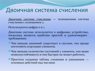 Двоичная система счисления 
Двоичная система счисления — позиционная система 
счисления с основанием 2. 
Используются цифры 0 и 1. 
Двоичная система используется в цифровых устройствах, 
поскольку является наиболее простой и удовлетворяет 
требованиям: 
Чем меньше значений существует в системе, тем проще 
изготовить отдельные элементы. 
Чем меньше количество состояний у элемента, тем выше 
помехоустойчивость и тем быстрее он может работать. 
Простота создания таблиц сложения и умножения — 
основных действий над числами 
 