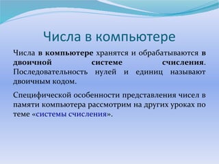 Числа в компьютере 
Числа в компьютере хранятся и обрабатываются в 
двоичной системе счисления. 
Последовательность нулей и единиц называют 
двоичным кодом. 
Специфической особенности представления чисел в 
памяти компьютера рассмотрим на других уроках по 
теме «системы счисления». 
 