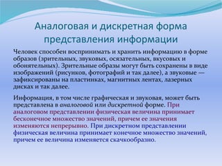 Аналоговая и дискретная форма 
представления информации 
Человек способен воспринимать и хранить информацию в форме 
образов (зрительных, звуковых, осязательных, вкусовых и 
обонятельных). Зрительные образы могут быть сохранены в виде 
изображений (рисунков, фотографий и так далее), а звуковые — 
зафиксированы на пластинках, магнитных лентах, лазерных 
дисках и так далее. 
Информация, в том числе графическая и звуковая, может быть 
представлена в аналоговой или дискретной форме. При 
аналоговом представлении физическая величина принимает 
бесконечное множество значений, причем ее значения 
изменяются непрерывно. При дискретном представлении 
физическая величина принимает конечное множество значений, 
причем ее величина изменяется скачкообразно. 
 
