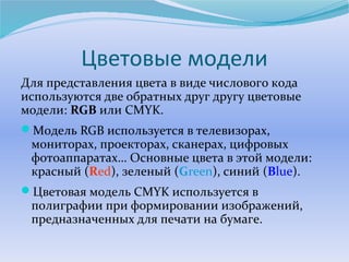 Цветовые модели 
Для представления цвета в виде числового кода 
используются две обратных друг другу цветовые 
модели: RGB или CMYK. 
Модель RGB используется в телевизорах, 
мониторах, проекторах, сканерах, цифровых 
фотоаппаратах… Основные цвета в этой модели: 
красный (Red), зеленый (Green), синий (Blue). 
Цветовая модель CMYK используется в 
полиграфии при формировании изображений, 
предназначенных для печати на бумаге. 
 