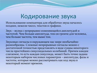 Кодирование звука 
Использование компьютера для обработки звука началось 
позднее, нежели чисел, текстов и графики. 
Звук – волна с непрерывно изменяющейся амплитудой и 
частотой. Чем больше амплитуда, тем он громче для человека, 
чем больше частота, тем выше тон. 
Звуковые сигналы в окружающем нас мире необычайно 
разнообразны. Сложные непрерывные сигналы можно с 
достаточной точностью представлять в виде суммы некоторого 
числа простейших синусоидальных колебаний. Причем каждое 
слагаемое, то есть каждая синусоида, может быть точно задана 
некоторым набором числовых параметров – амплитуды, фазы и 
частоты, которые можно рассматривать как код звука в 
некоторый момент времени. 
 