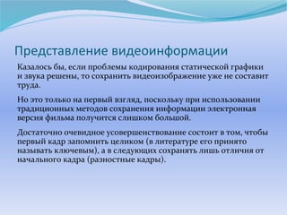 Представление видеоинформации 
Казалось бы, если проблемы кодирования статической графики 
и звука решены, то сохранить видеоизображение уже не составит 
труда. 
Но это только на первый взгляд, поскольку при использовании 
традиционных методов сохранения информации электронная 
версия фильма получится слишком большой. 
Достаточно очевидное усовершенствование состоит в том, чтобы 
первый кадр запомнить целиком (в литературе его принято 
называть ключевым), а в следующих сохранять лишь отличия от 
начального кадра (разностные кадры). 
 