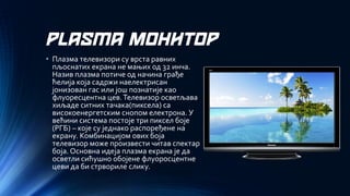 PLASMA МОНИТОР 
•Плазма телевизори су врста равних пљоснатих екрана не мањих од 32 инча. Назив плазма потиче од начина грађе ћелија која садржи наелектрисан јонизован гас или још познатије као флуоресцентна цев. Телевизор осветљава хиљаде ситних тачака(пиксела) са високоенергетским снопом електрона. У већини система постоје три пиксел боје (РГБ) –које су једнако распоређене на екрану. Комбинацијом ових боја телевизор може произвести читав спектар боја. Основна идеја плазма екрана је да осветли сићушно обојене флуоросцентне цеви да би стрвориле слику.  