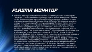 PLASMA МОНИТОР 
•Ксенон и Неон су племенити гасови који се налазе у плазма телевизорима. Садржани су у стотинама хиљада ћелија које се налазе између две стаклене плоче. За јонизацију гаса у одређеној ћелији управљачка јединица екрана, усмерава на електроде које се укрштају у тој ћелији. Тај процес се одвија на хиљаде пута у једном делићу секунде, усмеравајући сваку ћелију посебно. Када су електроде наелектрисане, разликом напона међу електродама, електрична струја протиче кроз гас у ћелијама. Због брзог протока наел. честица , долази до побуђења атома гаса који ослобађа УВ фотоне, који су нама невидљиви. Они долазе у интеракцију са фосфорним материјалом којим је обложен зид ћелија. Када он погоди атом фосфора у ћелији, један од електрона фосфора искаче на виши енергетски ниво што доводи до загревања атома, а када се електрон врати на свој пређашњи енергетски ниво, он ослобађа енергију у облику видљиве светлости фотона. Фосфор у плазма тву испушта светлост у боји када су побуђени. Сваки пиксел се састоји од три посебне потпикселне ћелије( РГБ). Варијацијом импулса електричне струје која протиче кроз ћелије, управљачки систем може да повећа или смањи интензитет сваке боје потпиксела, чиме се постиже на хиљаде различитих комбинација црвене, плаве и зелене боје. На овај начин управљачки систем може да произведе читав спектар боја.  