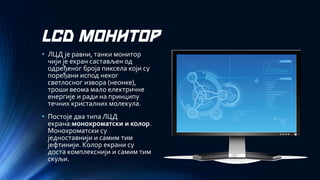 LCD МОНИТОР 
•ЛЦД је равни, танки монитор чији је екран састављен од одређеног броја пиксела који су поређани испод неког светлосног извора (неонке), троши веома мало електричне енергије и ради на принципу течних кристалних молекула. 
•Постоје два типа ЛЦД екрана:монохроматски и колор. Монохроматски су једноставнији и самим тим јефтинији. Колор екрани су доста комплекснији и самим тим скуљи.  