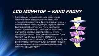 LCD МОНИТОР –КАКО РАДИ? 
•Дисплеј ради тако што пропушта променљиве количине белог позадинског светла сталног интензитета кроз активни филтер. Црвени, зелени и плави елементи пиксела добијају се једноставним филтрирањем белог светла. Течни кристали су органска једињења која се састоје од молекула у виду шипке који се, у свом природном стању, распоређују тако да су им дужине паралелне.Први принцип једног ЛЦД дисплеја састоји се у постављању течног кристала у ’’сендвич’’ између две фино избраздане површине, где су бразде на једној површини нормалне (под углом од 90 степени) у односу на бразде у другој  