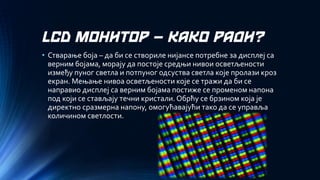 LCD МОНИТОР –КАКО РАДИ? 
•Стварање боја –да би се створиле нијансе потребне за дисплеј са верним бојама, морају да постоје средњи нивои осветљености између пуног светла и потпуног одсуства светла које пролази кроз екран. Мењање нивоа осветљености које се тражи да би се направио дисплеј са верним бојама постиже се променом напона под који се стављају течни кристали. Обрћу се брзином која је директно сразмерна напону, омогућавајући тако да се управља количином светлости.  