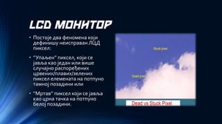 LCD МОНИТОР 
•Постоје два феномена који дефинишу неисправан ЛЦД пиксел: 
•’’Упаљен’’ пиксел, који се јавља као један или више случајно распоређених црвених/плавих/зелених пиксел елемената на потпуно тамној позадини или 
•’’Мртав’’ пиксел који се јавља као црна тачка на потпуно белој позадини.  