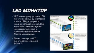 LED МОНИТОР 
•LED монитори су уствари LCDмонитори којима су светлосни извори LED диоде уместо хладних катода (неонки). LEDмонитори су много скупљи него сви остали иако је њихова слика приближна Plasma мониторима. 
•Приказ две врсте LED монитора које је развио SONY™  