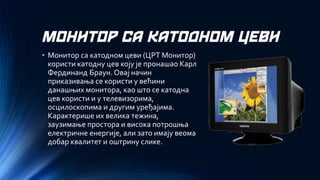 МОНИТОР СА КАТОДНОМ ЦЕВИ 
•Монитор са катодном цеви (ЦРТ Монитор) користи катодну цев коју је пронашао Карл Фердинанд Браун. Овај начин приказивања се користи у већини данашњих монитора, као што се катодна цев користи и у телевизорима, осцилоскопима и другим уређајима. Карактерише их велика тежина, заузимање простора и висока потрошња електричне енергије, али зато имају веома добар квалитет и оштрину слике.  