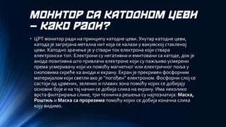 МОНИТОР СА КАТОДНОМ ЦЕВИ –како ради? 
•ЦРТ монитор ради на принципу катодне цеви. Унутар катодне цеви, катода је загрејана метална нит која се налази у вакумској стакленој цеви. Катодно зрачење је у ствари ток електрона који ствара електронски топ. Електрони су негативни и емитовани са катоде, док је анода позитивна што привлачи електроне који су пажљиво усмерени према усмеривачу који их помоћу магнетног или електричног поља у сноповима скреће ка аноди и екрану. Екран је прекривен фосфорним материјалом који светли ако је ’’погођен’’ електроном. Фосфорни слој се састоји од црвених, зелених и плавих зона помоћу којих се добијају основне боје и на тај начин се добија слика на екрану. Има неколико врста филтрирања слике, три техничка решења су најпознатија: Маска, Роштиљ и Маска са прорезимапомоћу којих се добија коначна слика коју видимо.  