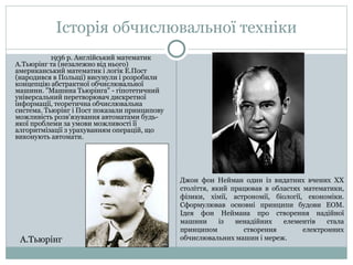 Історія обчислювальної техніки 
1936 р. Англiйський математик 
А.Тьюрiнг та (незалежно вiд нього) 
американський математик i логiк Е.Пост 
(народився в Польщi) висунули i розробили 
концепцiю абстрактної обчислювальної 
машини. "Машина Тьюрiнга" - гiпотетичний 
унiверсальний перетворювач дискретної 
iнформацiї, теоретична обчислювальна 
система. Тьюрiнг i Пост показали принципову 
можливiсть розв'язування автоматами будь- 
якої проблеми за умови можливостi її 
алгоритмiзацiї з урахуванням операцiй, що 
виконують автомати. 
Джон фон Нейман один із видатних вчених ХХ 
століття, який працював в областях математики, 
фізики, хімії, астрономії, біології, економіки. 
Сформулював основні принципи будови ЕОМ. 
Ідея фон Неймана про створення надійної 
машини із ненадійних елементів стала 
принципом створення електронних 
А.Тьюрiнг обчислювальних машин і мереж. 
 