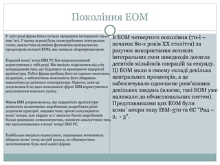 Покоління ЕОМ 
У 1970 році фірма Інтел почала продавати інтегральні схеми 
пам`яті. У цьому ж році була сконструйована інтегральна 
схема, аналогічна за своїми функціями центральному 
процесорові великої ЕОМ, яку назвали мікропроцесором. 
Перший комп`ютер ІВМ РС був запропонований 
користувачам у 1981 році. Він вигідно відрізнявся від усіх 
попередників тим, що будувався за принципом відкритої 
архітектури. Тобто фірма зробила його не єдиною системою, 
як раніше, а забезпечила можливість його збирання 
аналогічно до дитячого конструктора. Одначе, саме це 
досягнення й не дало можливості фірмі ІВМ користуватися 
результатами власного успіху. 
Фірма ІВМ розраховувала, що відкритість архітектури 
дозволить незалежним виробникам розробляти різні 
додаткові пристрої, завдяки чому зросте популярність 
комп`ютера. Але відразу ж з`явилося багато виробників 
більш дешевших комплектуючих, повністю аналогічних тим, 
які застосовувалися в комп`ютері IBM PC. 
Найбільше виграли користувачі, отримавши можливість 
збирати комп`ютер на свій розсуд, не обмежуючись 
досягненнями будь-якої однієї фірми. 
В ЕОМ четвертого покоління (70-і – 
початок 80-х років ХХ століття) за 
рахунок використання великих 
інтегральних схем швидкодія досягла 
десятків мільйонів операцій за секунду. 
Ці ЕОМ мали в своєму складі декілька 
центральних процесорів, а це 
забезпечувало одночасне розв'язання 
декількох завдань (власне, такі ЕОМ уже 
належали до обчислювальних систем). 
Представниками цих ЕОМ були 
комп`ютери типу ІВМ-370 та ЄС "Ряд – 
2, - 3". 
 