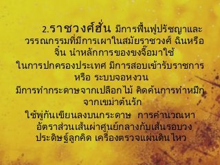 2.ราชวงศ์ฮั่น มีการฟื้นฟูปรัชญาและ 
วรรณกรรมที่มีการเผาในสมัยราชวงศ์ ฉินหรือ 
จิ๋น นำาหลักการของขงจื๊อมาใช้ 
ในการปกครองประเทศ มีการสอบเข้ารับราชการ 
หรือ ระบบจอหงวน 
มีการทำากระดาษจากเปลือกไม้ คิดค้นการทำาหมึก 
จากเขม่าต้นรัก 
ใช้พู่กันเขียนลงบนกระดาษ การคำานวณหา 
อัตราส่วนเสน้ผ่าศูนย์กลางกับเส้นรอบวง 
ประดิษฐล์ูกคิด เครื่องตรวจแผ่นดินไหว 
 