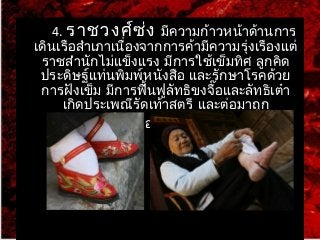 4. ราชวงศ์ซ่ง มีความก้าวหน้าด้านการ 
เดินเรือสำาเภาเนื่องจากการค้ามีความรุ่งเรืองแต่ 
ราชสำานักไม่แข็งแรง มีการใช้เข็มทิศ ลูกคิด 
ประดิษฐ์แท่นพิมพ์หนังสือ และรักษาโรคด้วย 
การฝังเข็ม มีการฟื้นฟูลัทธขิงจื๊อและลัทธิเต๋า 
เกิดประเพณีรัดเท้าสตรี และต่อมาถูก 
เผ่ามองโกลรุกราน 
 