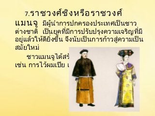 7.ราชวงศ์ชิงหรือราชวงศ์ 
แมนจู มีผู้นำาการปกครองประเทศเป็นชาว 
ต่างชาติ เป็นยุคที่มีการปรับปรุงความเจริญที่มี 
อยู่แล้วให้ดียิ่งขึ้น จึงนับเป็นการก้าวสู่ความเป็น 
สมยัใหม่ 
ชาวแมนจูได้สร้างเอกลักษณ์เป็นของตน 
เช่น การไว้ผมเปีย แต่งกายแบบชาวแมนจู 
 