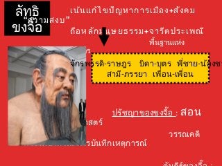 ลัทธิ 
ขงจื๊อ 
เน้นแก้ไขปัญหาการเมือง+สังคม 
“ความสงบ” 
ถือหลักมนุษยธรรม+จารีตประเพณี 
พื้นฐานแห่ง 
สัมพันธภาพ 5 ประการ 
จักรพรรดิ-ราษฎร บิดา-บุตร พชี่าย-น้องชาสาม-ีภรรยา เพอื่น-เพื่อน 
ปรัชญาของขงจื๊อ : สอน 
พิธีกรรม ประวัติศาสตร์ 
วรรณคดี 
ตำาราพยากรณ์ การบันทกึเหตุการณ์ 
คัมภีร์ของจื๊อ : 
 
