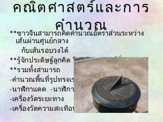 คณิตศาสตร์และการ 
**ชาวจีนสามารคถคำาิดคนำานววณอณัตราส่วนระหว่าง 
เส้นผ่านศูนย์กลาง 
กับเส้นรอบวงได้ 
**รู้จักประดิษฐ์ลูกคิด ในสมัยราชวงศ์ฮั่น 
**รวมทั้งสามารถ 
-คำานวณพื้นที่รูปทรงเรขาคณิต 
-นาฬิกาแดด -นาฬิกานำ้า 
-เครื่องวัดระยะทาง 
-เครื่องวัดความสะเทือน 
 