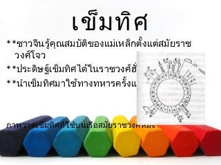 เข็มทิศ 
**ชาวจีนรู้คุณสมบัติของแม่เหล็กตั้งแต่สมัยราช 
วงศ์โจว 
**ประดิษฐ์เข็มทิศได้ในราชวงศ์ฮั่น 
**นำาเข็มทิศมาใช้ทางทหารครั้งแรก ในสามก๊ก 
ภาพวาดเข็มทิศที่ใช้บนเรือสมัยราชวงศ์หมิง 
