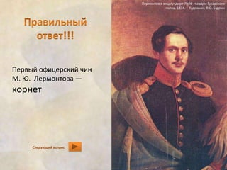 Первый офицерский чин 
М. Ю. Лермонтова — 
корнет 
Лермонтов в вицмундире Лейб-гвардии Гусарского 
полка. 1834. Художник Ф.О. Будкин 
Следующий вопрос 
 