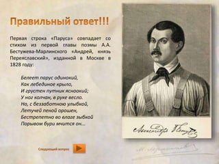 Первая строка «Паруса» совпадает со 
стихом из первой главы поэмы А.А. 
Бестужева-Марлинского «Андрей, князь 
Переяславский», изданной в Москве в 
1828 году: 
Белеет парус одинокий, 
Как лебединое крыло, 
И грустен путник ясноокий; 
У ног колчан, в руке весло. 
Но, с беззаботною улыбкой, 
Летучей пеной орошен, 
Бестрепетно во влаге зыбкой 
Порывом бури мчится он... 
Следующий вопрос 
 