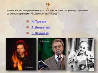 Кто из наших современных поэтов написал стихотворение, созвучное 
со стихотворением М. Лермонтова “Парус”? 
И. Тальков 
А. Дементьев 
Б. Окуджава 
И. Тальков 
А. Дементьев 
Б. Окуджава 
 