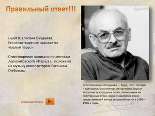 Булат Шалвович Окуджава. 
Его стихотворение называется 
«Белый парус». 
Стихотворение написано по мотивам 
лермонтовского «Паруса», положено 
на музыку композитором Евгением 
Глебовым. 
Следующий вопрос 
Булат Шалвович Окуджава — бард, поэт, прозаик 
и сценарист, композитор. Автор около двухсот 
авторских и эстрадных песен, написанных на 
собственные стихи, один из наиболее ярких 
представителей жанра авторской песни в 1950— 
1980-е годы. 
 