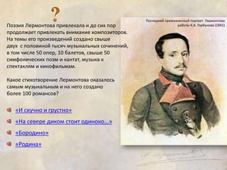 Поэзия Лермонтова привлекала и до сих пор 
продолжает привлекать внимание композиторов. 
На темы его произведений создано свыше 
двух с половиной тысяч музыкальных сочинений, 
в том числе 50 опер, 10 балетов, свыше 50 
симфонических поэм и кантат, музыка к 
спектаклям и кинофильмам. 
Какое стихотворение Лермонтова оказалось 
самым музыкальным и на него создано 
более 100 романсов? 
«И скучно и грустно» 
«На севере диком стоит одиноко...» 
«Бородино» 
«Родина» 
Последний прижизненный портрет Лермонтова 
работы К.А. Горбунова (1841) 
 