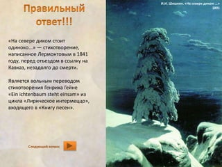 «На севере диком стоит 
одиноко...» — стихотворение, 
написанное Лермонтовым в 1841 
году, перед отъездом в ссылку на 
Кавказ, незадолго до смерти. 
Является вольным переводом 
стихотворения Генриха Гейне 
«Ein ichtenbaum steht einsam» из 
цикла «Лирическое интермеццо», 
входящего в «Книгу песен». 
Следующий вопрос 
И.И. Шишкин. «На севере диком ...» 
1891 
 