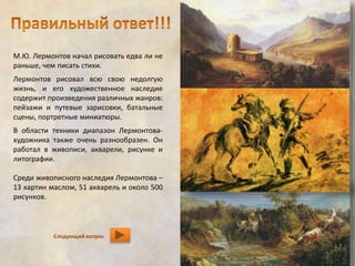 М.Ю. Лермонтов начал рисовать едва ли не 
раньше, чем писать стихи. 
Лермонтов рисовал всю свою недолгую 
жизнь, и его художественное наследие 
содержит произведения различных жанров: 
пейзажи и путевые зарисовки, батальные 
сцены, портретные миниатюры. 
В области техники диапазон Лермонтова- 
художника также очень разнообразен. Он 
работал в живописи, акварели, рисунке и 
литографии. 
Среди живописного наследия Лермонтова – 
13 картин маслом, 51 акварель и около 500 
рисунков. 
Следующий вопрос 
 