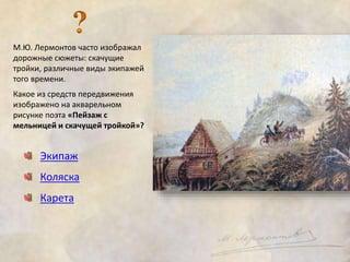 М.Ю. Лермонтов часто изображал 
дорожные сюжеты: скачущие 
тройки, различные виды экипажей 
того времени. 
Какое из средств передвижения 
изображено на акварельном 
рисунке поэта «Пейзаж с 
мельницей и скачущей тройкой»? 
Экипаж 
Коляска 
Карета 
 