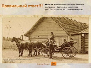 Коляска. Коляски были простыми и легкими 
экипажами. В отличие от карет, кузов 
у них был открытый, но с откидным верхом. 
Следующий вопрос 
Коляска, четырехколесный рессорный экипаж 
с откидным верхом 
 