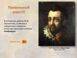 В юношеских работах М.Ю. 
Лермонтова, особенно в 
акварельных портретах, 
отчетливо проступает влияние 
Рембрандта. 
Следующий вопрос 
М.Ю. Лермонтов. Герцог Лерма. 
Масло. 1832-1833 
 