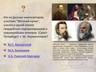 Кто из русских композиторов, 
участник “Могучей кучки”, 
учился в одной Школе 
гвардейских подпрапорщиков и 
кавалерийских юнкеров (Санкт- 
Петербург) с М. Лермонтовым? 
М.П. Мусоргский 
М.А. Балакирев 
Н.А. Римский-Корсаков 
«Могучая кучка» — творческое содружество русских 
композиторов, сложившееся в Санкт-Петербурге в конце 
1850-х и начале 1860-х годов. В него вошли: Милий 
Алексеевич Балакирев, Модест Петрович Мусоргский, 
Александр Порфирьевич Бородин, Николай Андреевич 
Римский-Корсаков и Цезарь Антонович Кюи. 
Идейным вдохновителем и основным немузыкальным 
консультантом кружка был художественный критик, 
литератор и архивист Владимир Васильевич Стасов 
 