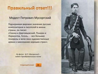 Модест Петрович Мусоргский 
Подчеркивая мировое значение русских 
композиторов и писателей в жизни 
страны, он писал: 
«Глинка и Даргомыжский, Пушкин и 
Лермонтов, Гоголь... - все большие 
генералы и вели свои художественные 
армии к завоеванию хороших стран». 
На фото: М.П. Мусоргский – 
кадет Преображенского полка 
Следующий вопрос 
 