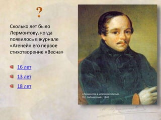 Сколько лет было 
Лермонтову, когда 
появилось в журнале 
«Атеней» его первое 
стихотворение «Весна» 
16 лет 
13 лет 
18 лет 
«Лермонтов в штатском платье» 
П.Е. Заболотский . 1840 
 