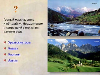 Горный массив, столь 
любимый М. Лермонтовым 
и сыгравший в его жизни 
важную роль 
Уральские горы 
Кавказ 
Карпаты 
Альпы 
Кавказ 
Альпы 
 