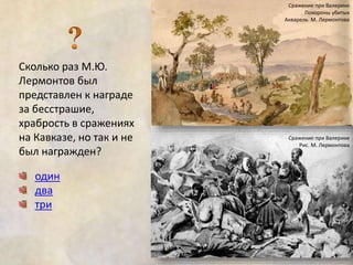 Сколько раз М.Ю. 
Лермонтов был 
представлен к награде 
за бесстрашие, 
храбрость в сражениях 
на Кавказе, но так и не 
был награжден? 
один 
два 
три 
Сражение при Валерике 
Похороны убитых 
Акварель М. Лермонтова 
Сражение при Валерике 
Рис. М. Лермонтова 
 