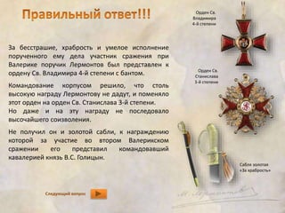 За бесстрашие, храбрость и умелое исполнение 
порученного ему дела участник сражения при 
Валерике поручик Лермонтов был представлен к 
ордену Св. Владимира 4-й степени с бантом. 
Командование корпусом решило, что столь 
высокую награду Лермонтову не дадут, и поменяло 
этот орден на орден Св. Станислава 3-й степени. 
Но даже и на эту награду не последовало 
высочайшего соизволения. 
Не получил он и золотой сабли, к награждению 
которой за участие во втором Валерикском 
сражении его представил командовавший 
кавалерией князь В.С. Голицын. 
Следующий вопрос 
Орден Св. 
Владимира 
4-й степени 
Орден Св. 
Станислава 
3-й степени 
Сабля золотая 
«За храбрость» 
 