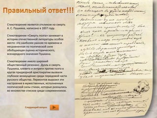 Стихотворение является откликом на смерть 
А. С. Пушкина, написано в 1837 году. 
Стихотворение «Смерть поэта» занимает в 
истории отечественной литературы особое 
место: это наиболее ранняя по времени и 
несравненная по поэтической силе 
обобщающая оценка исторического, 
всенародного значения Пушкина. 
Стихотворение имело широкий 
общественный резонанс. Дуэль и смерть 
Пушкина, клевета и интриги против поэта в 
кругах придворной аристократии вызвали 
глубокое возмущение среди передовой части 
русского общества. Лермонтов выразил эти 
настроения в мужественных, исполненных 
поэтической силы стихах, которые разошлись 
во множестве списков среди современников. 
Следующий вопрос 
 