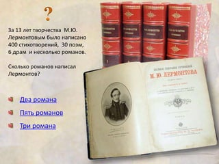 За 13 лет творчества М.Ю. 
Лермонтовым было написано 
400 стихотворений, 30 поэм, 
6 драм и несколько романов. 
Сколько романов написал 
Лермонтов? 
Два романа 
Пять романов 
Три романа 
 
