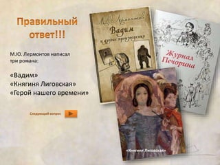 М.Ю. Лермонтов написал 
три романа: 
«Вадим» 
«Княгиня Лиговская» 
«Герой нашего времени» 
Следующий вопрос 
«Княгиня Лиговская» 
 