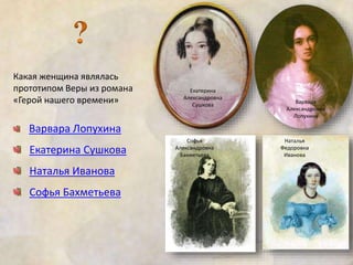 Какая женщина являлась 
прототипом Веры из романа 
«Герой нашего времени» 
Варвара Лопухина 
Екатерина Сушкова 
Наталья Иванова 
Софья Бахметьева 
Екатерина 
Александровна 
Сушкова 
Варвара 
Александровна 
Лопухина 
Софья 
Александровна 
Бахметьева 
Наталья 
Федоровна 
Иванова 
 