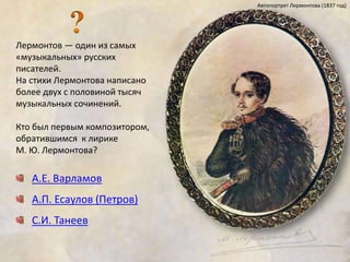 Лермонтов — один из самых 
«музыкальных» русских 
писателей. 
На стихи Лермонтова написано 
более двух с половиной тысяч 
музыкальных сочинений. 
Кто был первым композитором, 
обратившимся к лирике 
М. Ю. Лермонтова? 
А.Е. Варламов 
А.П. Есаулов (Петров) 
С.И. Танеев 
Автопортрет Лермонтова (1837 год) 
 
