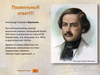 Александр Егорович Варламов. 
Русский композитор, мастер 
вокальной лирики, написавший более 
200 песен и романсов на стихи М.Ю. 
Лермонтова, А.В. Кольцова, А.А. Фета 
и других русских поэтов. 
Одним из самых известных его 
романсов, написанных на стихи 
Лермонтова, является 
«Белеет парус одинокий...» 
Следующий вопрос 
Александр Егорович Варламов 
 