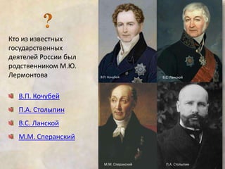 Кто из известных 
государственных 
деятелей России был 
родственником М.Ю. 
Лермонтова 
В.П. Кочубей 
П.А. Столыпин 
В.С. Ланской 
М.М. Сперанский 
В.П. Кочубей В.С. Ланской 
М.М. Сперанский П.А. Столыпин 
 
