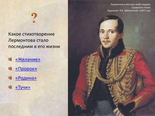 Какое стихотворение 
Лермонтова стало 
последним в его жизни 
«Желание» 
«Пророк» 
«Родина» 
«Тучи» 
Лермонтов в ментике лейб-гвардии 
Гусарского полка 
Художник П.Е. Заболотский (1837 год) 
 