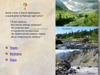 Какое слово в тексте пропущено, 
о какой реке на Кавказе идет речь? 
“ Я его спросил, 
Как месту этому названье? 
Он отвечал мне: ______________ 
А перевесть на ваш язык, 
Так будет речка смерти: верно, 
Дано старинными людьми” 
Терек 
Валерик 
Кура 
Река Кура 
Река Валерик 
Река Терек 
 